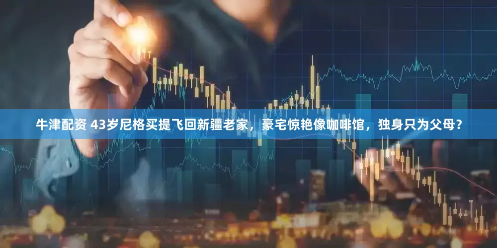 牛津配资 43岁尼格买提飞回新疆老家，豪宅惊艳像咖啡馆，独身只为父母？