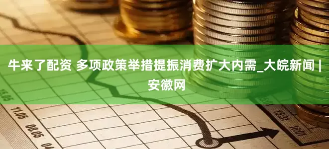 牛来了配资 多项政策举措提振消费扩大内需_大皖新闻 | 安徽网