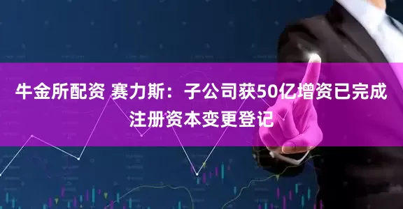 牛金所配资 赛力斯：子公司获50亿增资已完成注册资本变更登记