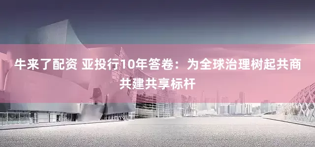 牛来了配资 亚投行10年答卷：为全球治理树起共商共建共享标杆