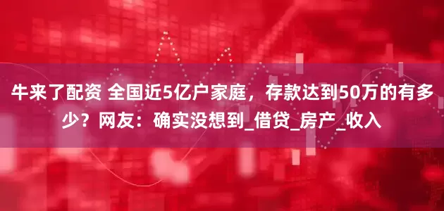 牛来了配资 全国近5亿户家庭，存款达到50万的有多少？网友：确实没想到_借贷_房产_收入