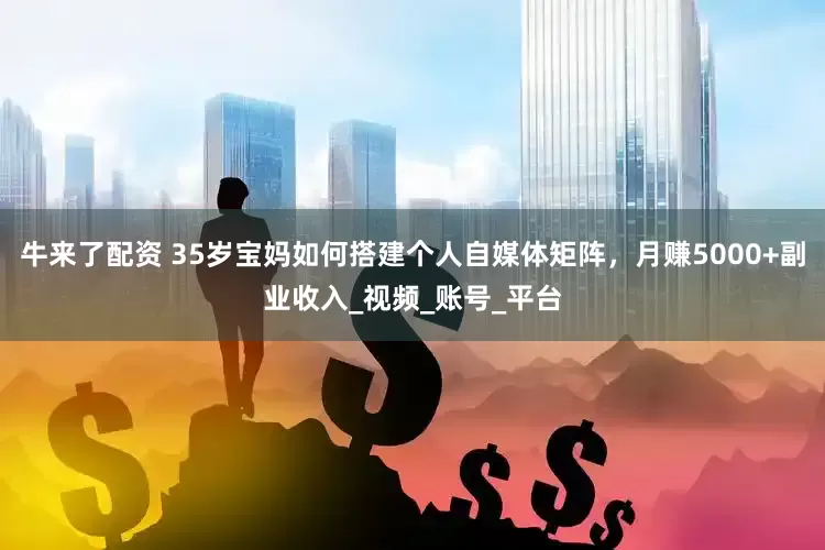 牛来了配资 35岁宝妈如何搭建个人自媒体矩阵，月赚5000+副业收入_视频_账号_平台