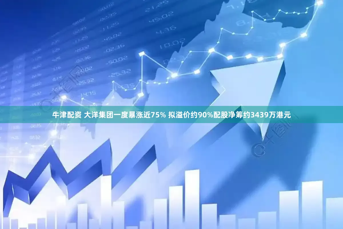 牛津配资 大洋集团一度暴涨近75% 拟溢价约90%配股净筹约3439万港元