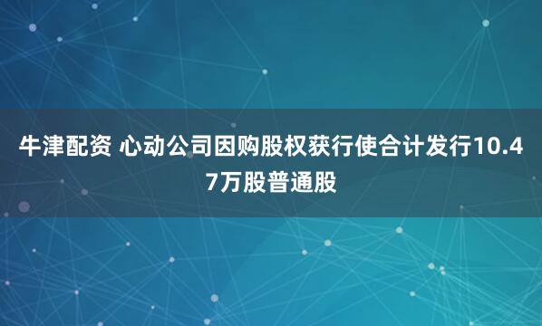 牛津配资 心动公司因购股权获行使合计发行10.47万股普通股