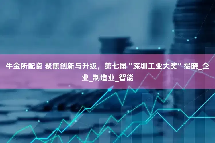牛金所配资 聚焦创新与升级，第七届“深圳工业大奖”揭晓_企业_制造业_智能