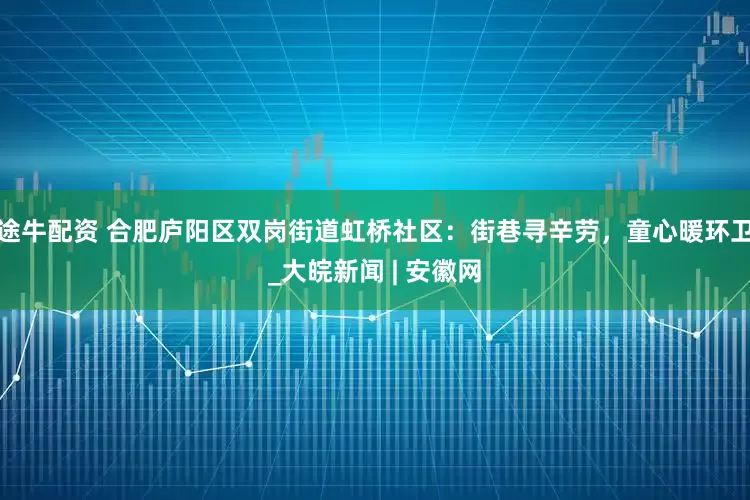 途牛配资 合肥庐阳区双岗街道虹桥社区：街巷寻辛劳，童心暖环卫_大皖新闻 | 安徽网