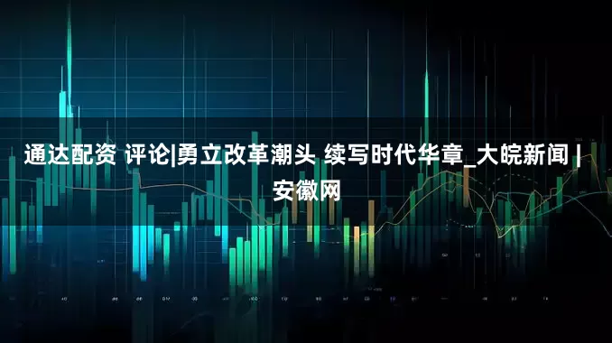 通达配资 评论|勇立改革潮头 续写时代华章_大皖新闻 | 安徽网