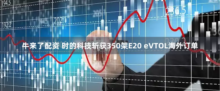 牛来了配资 时的科技斩获350架E20 eVTOL海外订单