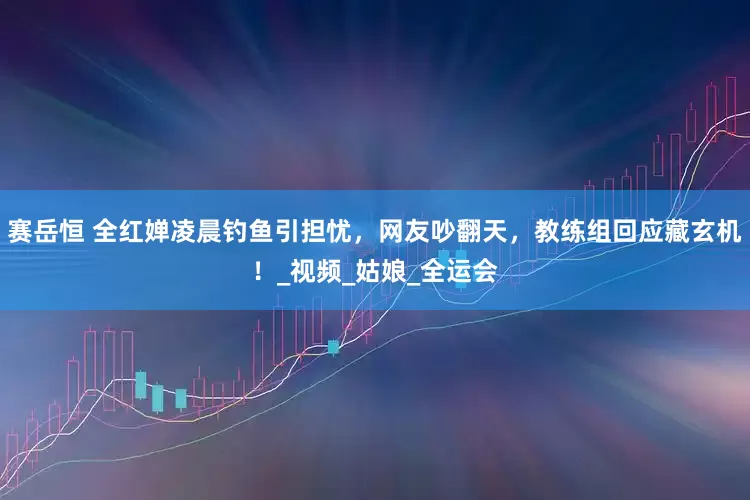 赛岳恒 全红婵凌晨钓鱼引担忧，网友吵翻天，教练组回应藏玄机！_视频_姑娘_全运会