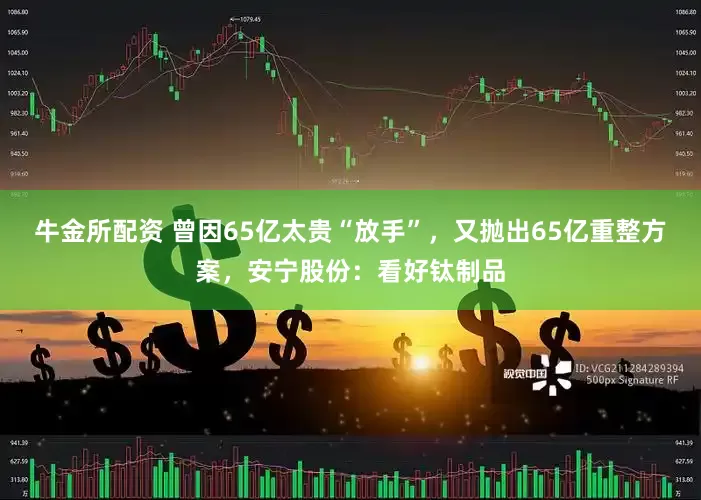 牛金所配资 曾因65亿太贵“放手”，又抛出65亿重整方案，安宁股份：看好钛制品