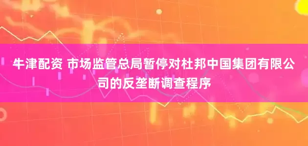 牛津配资 市场监管总局暂停对杜邦中国集团有限公司的反垄断调查程序