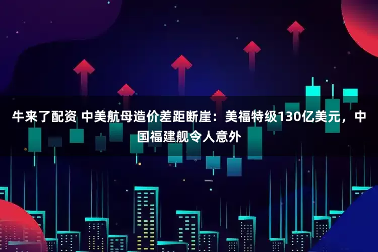 牛来了配资 中美航母造价差距断崖：美福特级130亿美元，中国福建舰令人意外