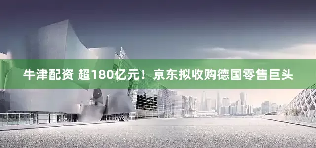 牛津配资 超180亿元！京东拟收购德国零售巨头