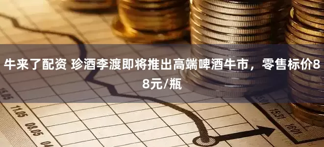牛来了配资 珍酒李渡即将推出高端啤酒牛市，零售标价88元/瓶