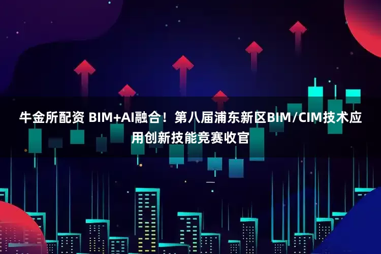 牛金所配资 BIM+AI融合!第八届浦东新区BIM/CIM技术应用创新技能竞赛收官