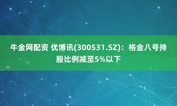 牛金网配资 优博讯(300531.SZ)：格金八号持股比例减至5%以下