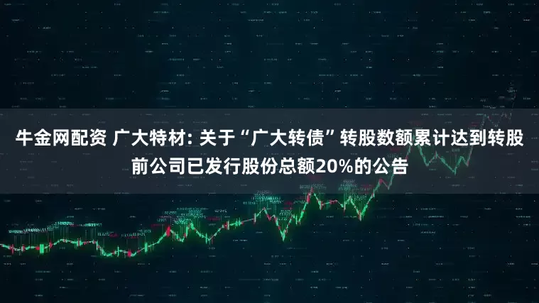 牛金网配资 广大特材: 关于“广大转债”转股数额累计达到转股前公司已发行股份总额20%的公告