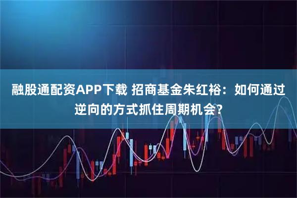 融股通配资APP下载 招商基金朱红裕：如何通过逆向的方式抓住周期机会？