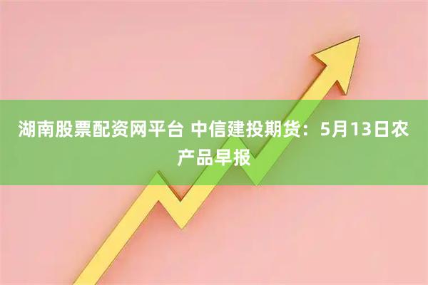 湖南股票配资网平台 中信建投期货：5月13日农产品早报